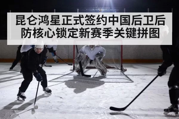 昆仑鸿星正式签约中国后卫后防核心锁定新赛季关键拼图