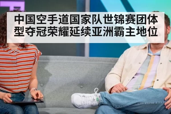 中国空手道国家队世锦赛团体型夺冠荣耀延续亚洲霸主地位
