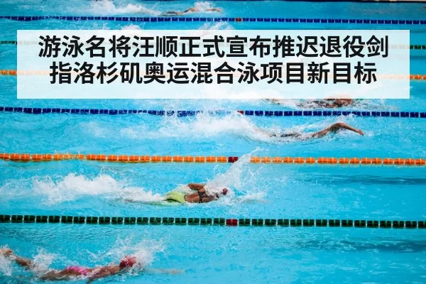 游泳名将汪顺正式宣布推迟退役剑指洛杉矶奥运混合泳项目新目标